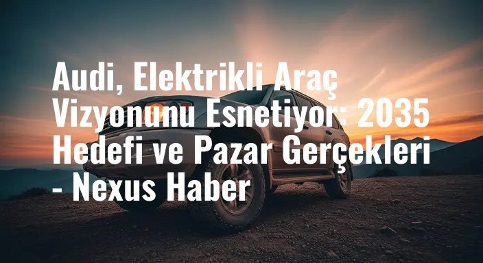 Audi, Elektrikli Araç Vizyonunu Esnetiyor: 2035 Hedefi ve Pazar Gerçekleri - Nexus Haber