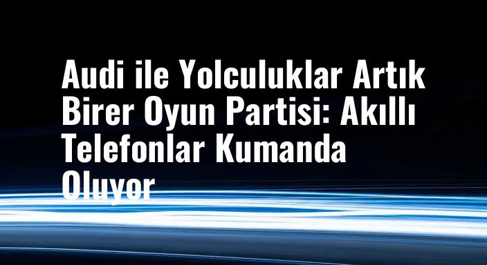Audi ile Yolculuklar Artık Birer Oyun Partisi: Akıllı Telefonlar Kumanda Oluyor
