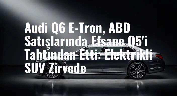 Audi Q6 E-Tron, ABD Satışlarında Efsane Q5'i Tahtından Etti: Elektrikli SUV Zirvede
