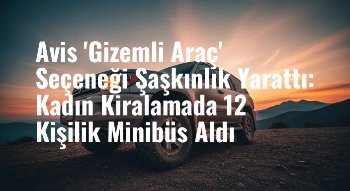 Avis 'Gizemli Araç' Seçeneği Şaşkınlık Yarattı: Kadın Kiralamada 12 Kişilik Minibüs Aldı