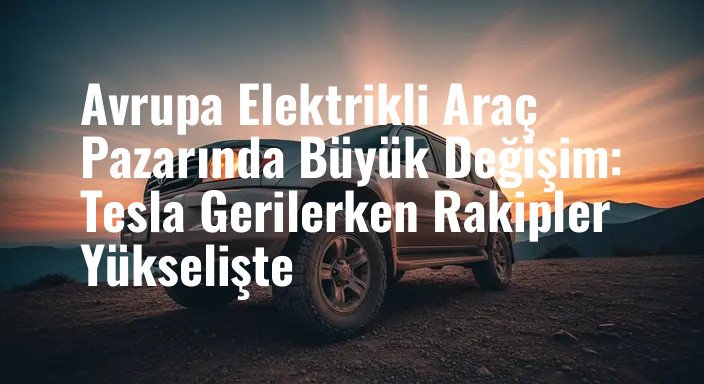 Avrupa Elektrikli Araç Pazarında Büyük Değişim: Tesla Gerilerken Rakipler Yükselişte
