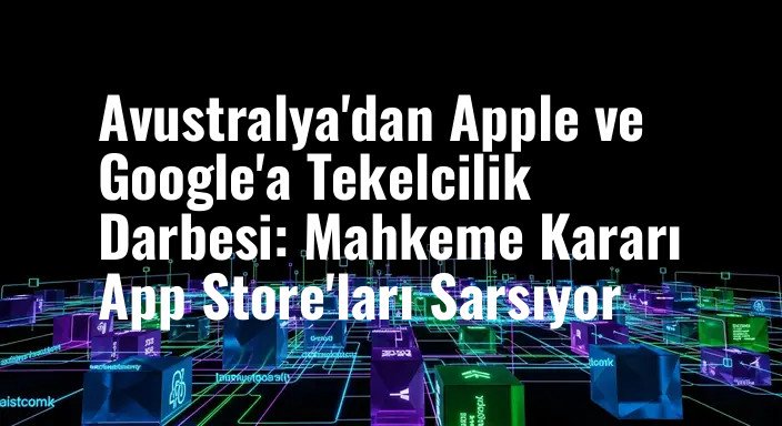 Avustralya'dan Apple ve Google'a Tekelcilik Darbesi: Mahkeme Kararı App Store'ları Sarsıyor