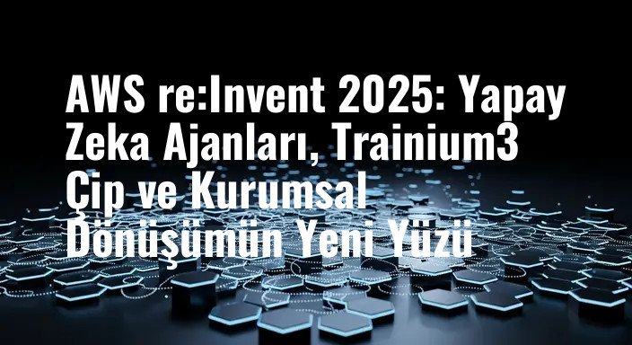 AWS re:Invent 2025: Yapay Zeka Ajanları, Trainium3 Çip ve Kurumsal Dönüşümün Yeni Yüzü