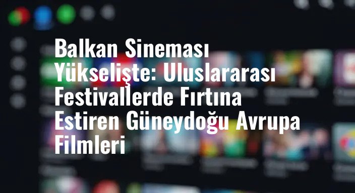 Balkan Sineması Yükselişte: Uluslararası Festivallerde Fırtına Estiren Güneydoğu Avrupa Filmleri