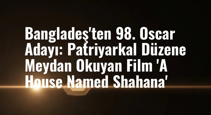 Bangladeş'ten 98. Oscar Adayı: Patriyarkal Düzene Meydan Okuyan Film 'A House Named Shahana'