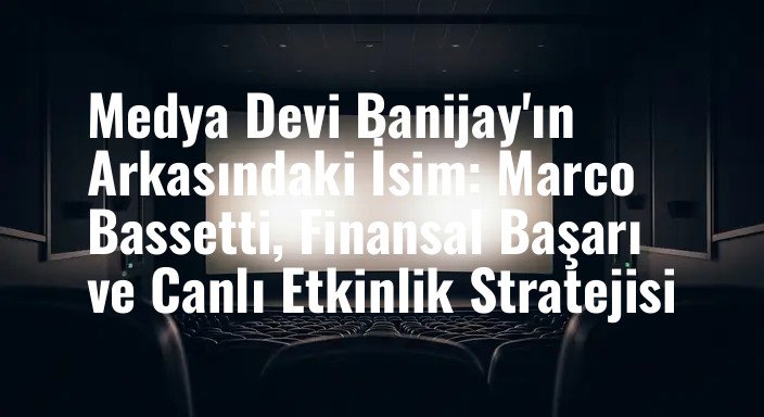Medya Devi Banijay'ın Arkasındaki İsim: Marco Bassetti, Finansal Başarı ve Canlı Etkinlik Stratejisi