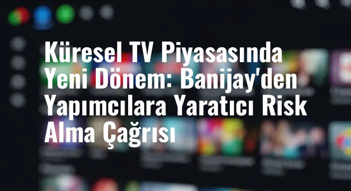 Küresel TV Piyasasında Yeni Dönem: Banijay'den Yapımcılara Yaratıcı Risk Alma Çağrısı