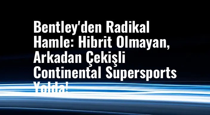 Bentley'den Radikal Hamle: Hibrit Olmayan, Arkadan Çekişli Continental Supersports Yolda!