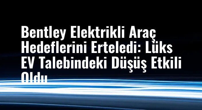 Bentley Elektrikli Araç Hedeflerini Erteledi: Lüks EV Talebindeki Düşüş Etkili Oldu