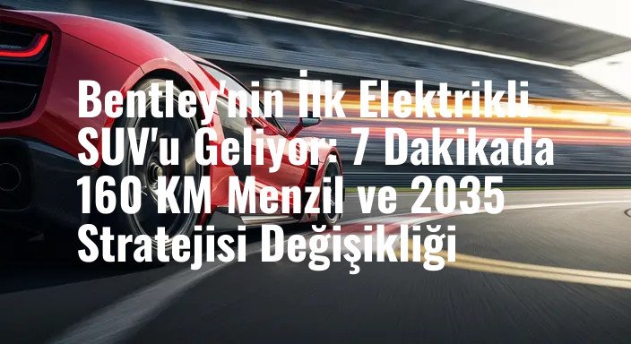 Bentley'nin İlk Elektrikli SUV'u Geliyor: 7 Dakikada 160 KM Menzil ve 2035 Stratejisi Değişikliği
