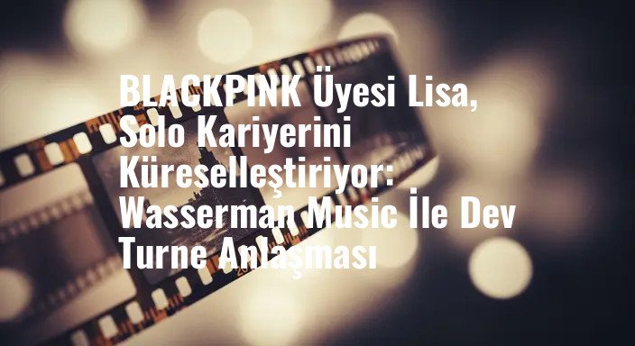 BLACKPINK Üyesi Lisa, Solo Kariyerini Küreselleştiriyor: Wasserman Music İle Dev Turne Anlaşması