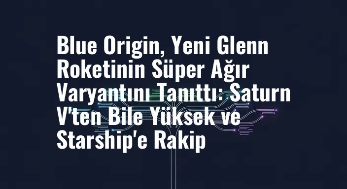 Blue Origin, Yeni Glenn Roketinin Süper Ağır Varyantını Tanıttı: Saturn V'ten Bile Yüksek ve Starship'e Rakip