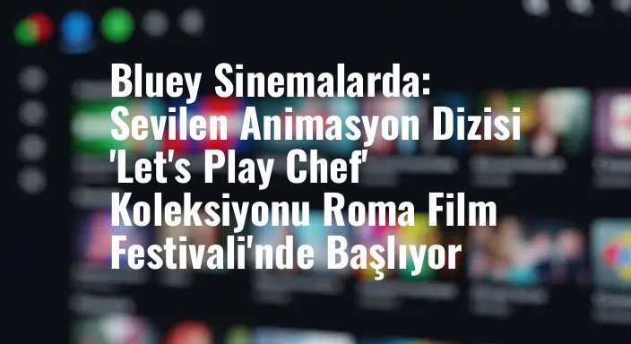 Bluey Sinemalarda: Sevilen Animasyon Dizisi 'Let's Play Chef' Koleksiyonu Roma Film Festivali'nde Başlıyor