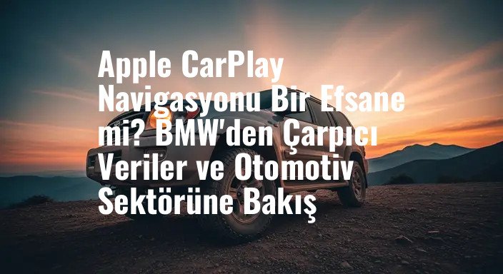 Apple CarPlay Navigasyonu Bir Efsane mi? BMW'den Çarpıcı Veriler ve Otomotiv Sektörüne Bakış