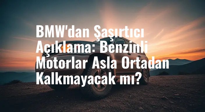 BMW'dan Şaşırtıcı Açıklama: Benzinli Motorlar Asla Ortadan Kalkmayacak mı?
