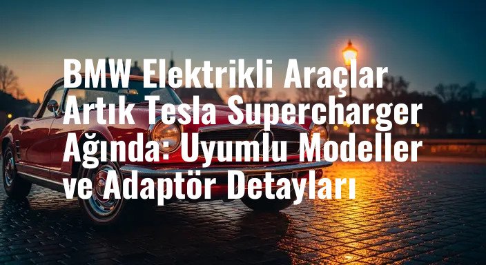 BMW Elektrikli Araçlar Artık Tesla Supercharger Ağında: Uyumlu Modeller ve Adaptör Detayları