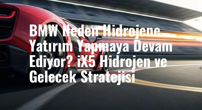 BMW Neden Hidrojene Yatırım Yapmaya Devam Ediyor? iX5 Hidrojen ve Gelecek Stratejisi