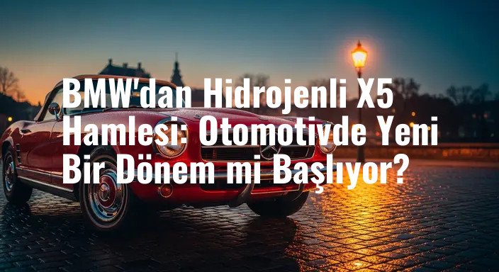 BMW'dan Hidrojenli X5 Hamlesi: Otomotivde Yeni Bir Dönem mi Başlıyor?