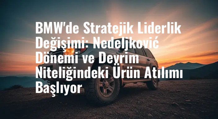BMW'de Stratejik Liderlik Değişimi: Nedeljković Dönemi ve Devrim Niteliğindeki Ürün Atılımı Başlıyor
