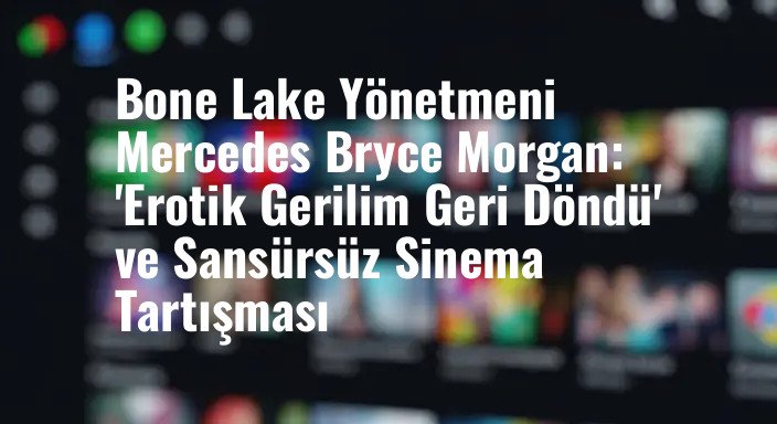 Bone Lake Yönetmeni Mercedes Bryce Morgan: 'Erotik Gerilim Geri Döndü' ve Sansürsüz Sinema Tartışması