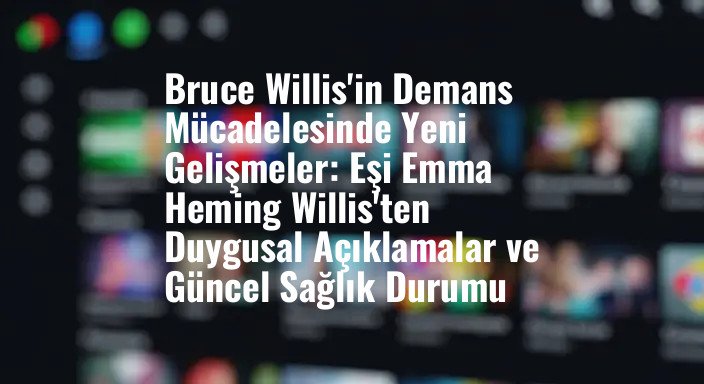 Bruce Willis'in Demans Mücadelesinde Yeni Gelişmeler: Eşi Emma Heming Willis'ten Duygusal Açıklamalar ve Güncel Sağlık Durumu