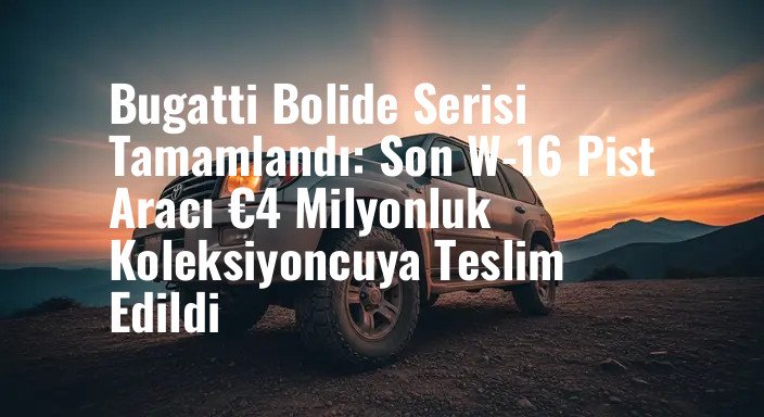 Bugatti Bolide Serisi Tamamlandı: Son W-16 Pist Aracı €4 Milyonluk Koleksiyoncuya Teslim Edildi