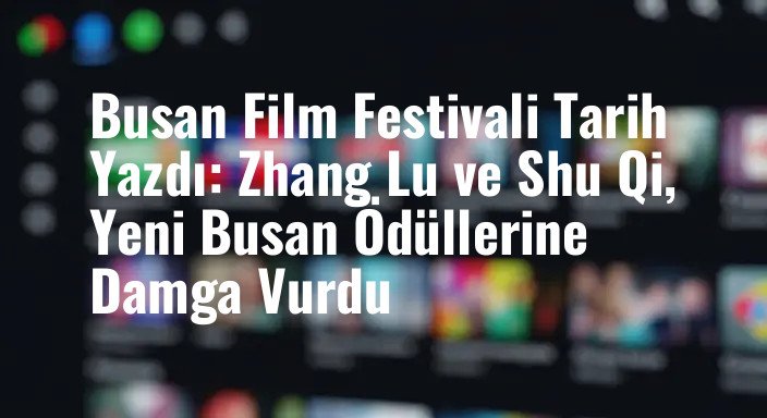 Busan Film Festivali Tarih Yazdı: Zhang Lu ve Shu Qi, Yeni Busan Ödüllerine Damga Vurdu