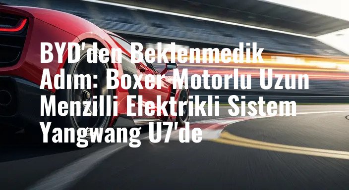 BYD'den Beklenmedik Adım: Boxer Motorlu Uzun Menzilli Elektrikli Sistem Yangwang U7'de