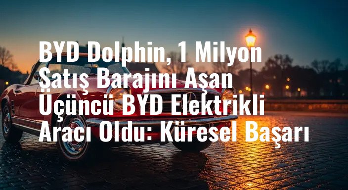 BYD Dolphin, 1 Milyon Satış Barajını Aşan Üçüncü BYD Elektrikli Aracı Oldu: Küresel Başarı