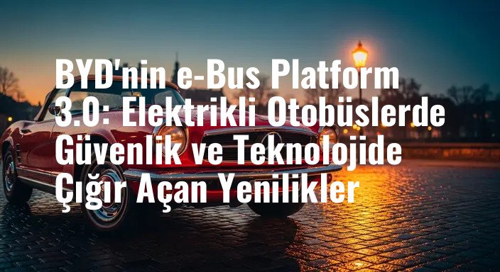 BYD'nin e-Bus Platform 3.0: Elektrikli Otobüslerde Güvenlik ve Teknolojide Çığır Açan Yenilikler