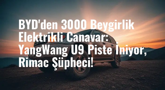 BYD'den 3000 Beygirlik Elektrikli Canavar: YangWang U9 Piste İniyor, Rimac Şüpheci!