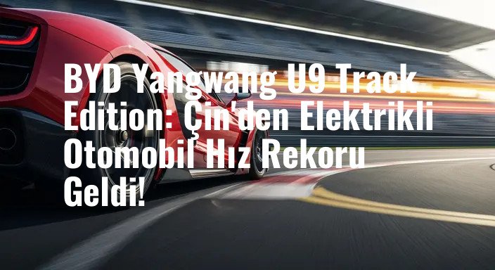 BYD Yangwang U9 Track Edition: Çin'den Elektrikli Otomobil Hız Rekoru Geldi!