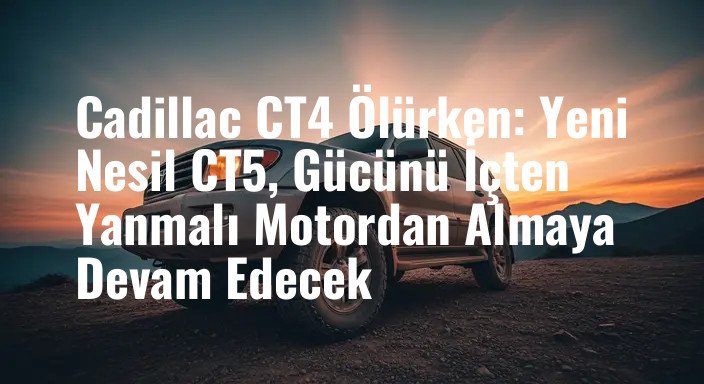 Cadillac CT4 Ölürken: Yeni Nesil CT5, Gücünü İçten Yanmalı Motordan Almaya Devam Edecek