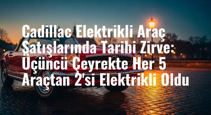 Cadillac Elektrikli Araç Satışlarında Tarihi Zirve: Üçüncü Çeyrekte Her 5 Araçtan 2'si Elektrikli Oldu