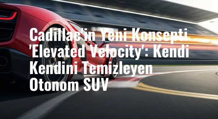 Cadillac'in Yeni Konsepti 'Elevated Velocity': Kendi Kendini Temizleyen Otonom SUV