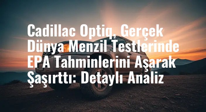 Cadillac Optiq, Gerçek Dünya Menzil Testlerinde EPA Tahminlerini Aşarak Şaşırttı: Detaylı Analiz