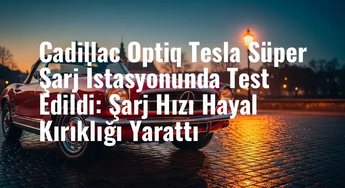 Cadillac Optiq Tesla Süper Şarj İstasyonunda Test Edildi: Şarj Hızı Hayal Kırıklığı Yarattı