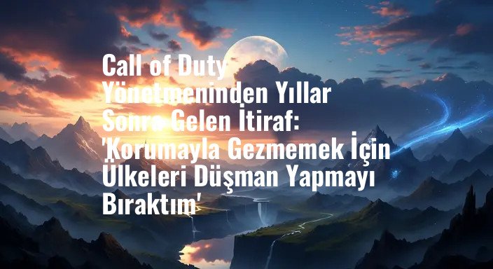 Call of Duty Yönetmeninden Yıllar Sonra Gelen İtiraf: 'Korumayla Gezmemek İçin Ülkeleri Düşman Yapmayı Bıraktım'