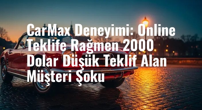 CarMax Deneyimi: Online Teklife Rağmen 2000 Dolar Düşük Teklif Alan Müşteri Şoku