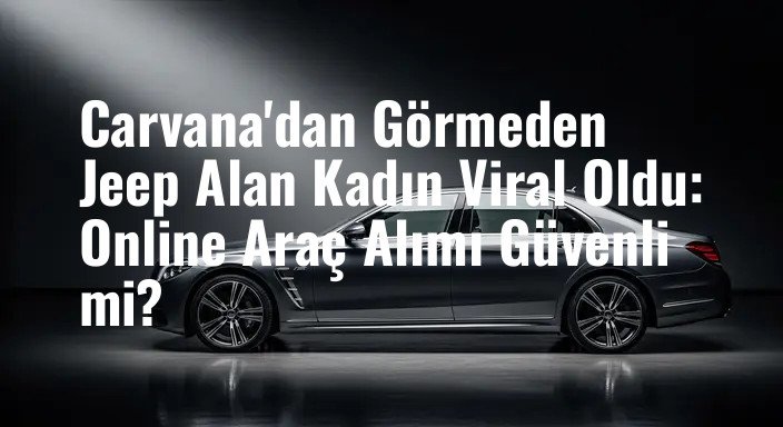 Carvana'dan Görmeden Jeep Alan Kadın Viral Oldu: Online Araç Alımı Güvenli mi?