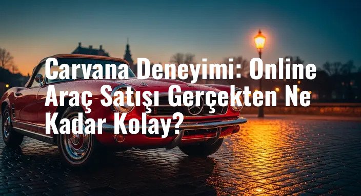 Carvana Deneyimi: Online Araç Satışı Gerçekten Ne Kadar Kolay?