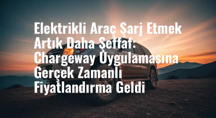 Elektrikli Araç Şarj Etmek Artık Daha Şeffaf: Chargeway Uygulamasına Gerçek Zamanlı Fiyatlandırma Geldi