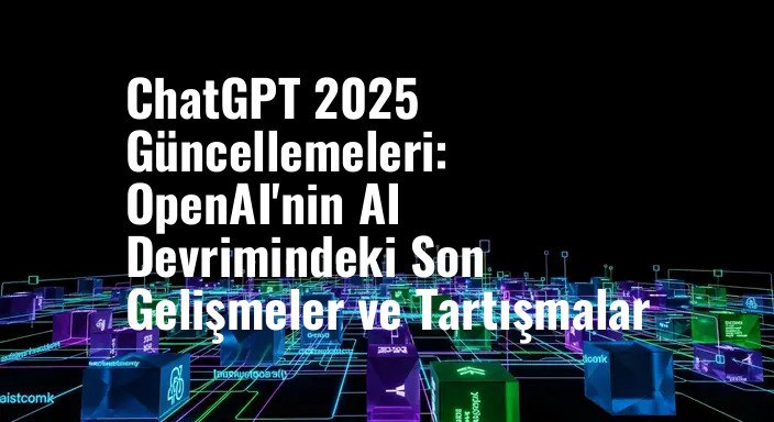 ChatGPT 2025 Güncellemeleri: OpenAI'nin AI Devrimindeki Son Gelişmeler ve Tartışmalar