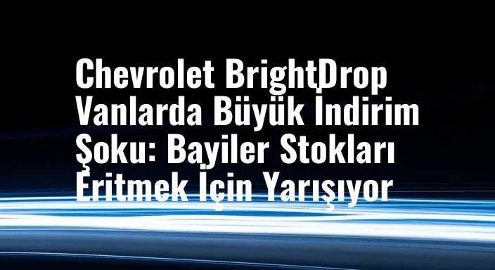 Chevrolet BrightDrop Vanlarda Büyük İndirim Şoku: Bayiler Stokları Eritmek İçin Yarışıyor