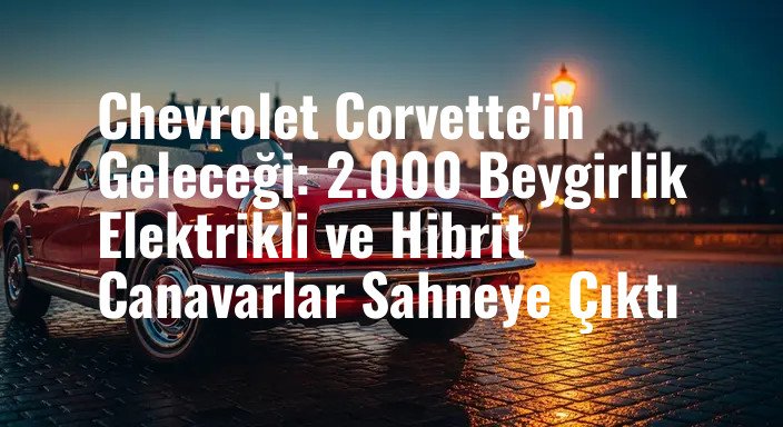 Chevrolet Corvette'in Geleceği: 2.000 Beygirlik Elektrikli ve Hibrit Canavarlar Sahneye Çıktı