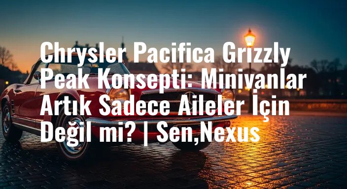 Chrysler Pacifica Grizzly Peak Konsepti: Minivanlar Artık Sadece Aileler İçin Değil mi? | Sen,Nexus