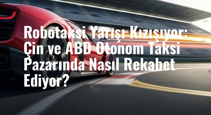 Robotaksi Yarışı Kızışıyor: Çin ve ABD Otonom Taksi Pazarında Nasıl Rekabet Ediyor?