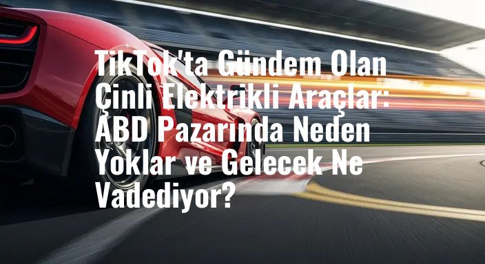 TikTok'ta Gündem Olan Çinli Elektrikli Araçlar: ABD Pazarında Neden Yoklar ve Gelecek Ne Vadediyor?