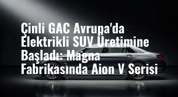 Çinli GAC Avrupa'da Elektrikli SUV Üretimine Başladı: Magna Fabrikasında Aion V Serisi