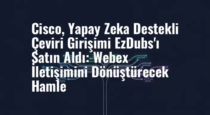 Cisco, Yapay Zeka Destekli Çeviri Girişimi EzDubs'ı Satın Aldı: Webex İletişimini Dönüştürecek Hamle